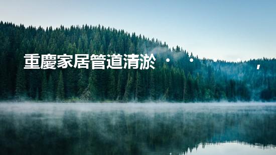 重慶家居管道清淤，你知道這些常見問題嗎？